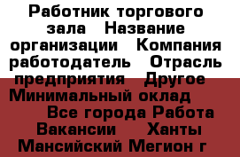 Работник торгового зала › Название организации ­ Компания-работодатель › Отрасль предприятия ­ Другое › Минимальный оклад ­ 21 500 - Все города Работа » Вакансии   . Ханты-Мансийский,Мегион г.